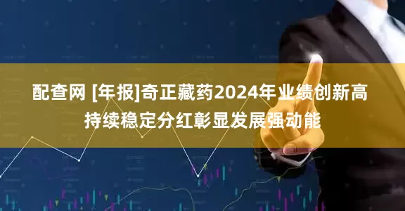 配查网 [年报]奇正藏药2024年业绩创新高 持续稳定分红彰显发展强动能