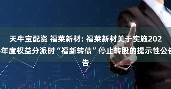 天牛宝配资 福莱新材: 福莱新材关于实施2024年度权益分派时“福新转债”停止转股的提示性公告