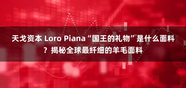 天戈资本 Loro Piana“国王的礼物”是什么面料？揭秘全球最纤细的羊毛面料