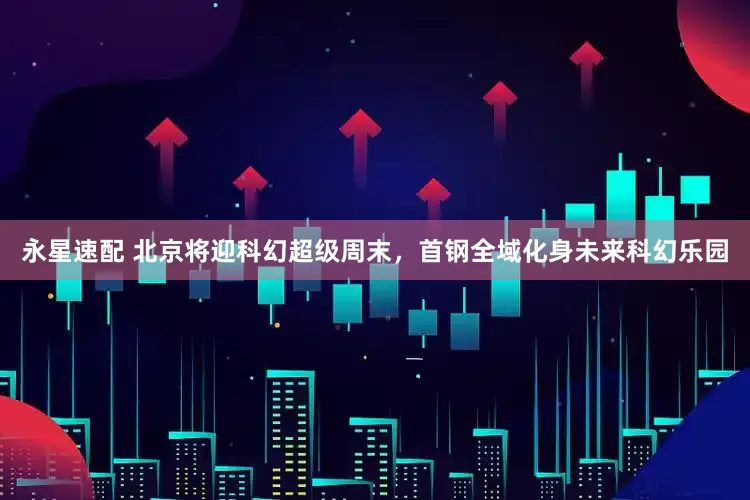 永星速配 北京将迎科幻超级周末，首钢全域化身未来科幻乐园